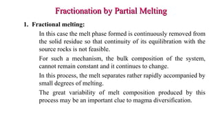 1. Fractional melting:
In this case the melt phase formed is continuously removed from
the solid residue so that continuity of its equilibration with the
source rocks is not feasible.
For such a mechanism, the bulk composition of the system,
cannot remain constant and it continues to change.
In this process, the melt separates rather rapidly accompanied by
small degrees of melting.
The great variability of melt composition produced by this
process may be an important clue to magma diversification.
Fractionation by Partial MeltingFractionation by Partial Melting
 