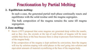 Fractionation by Partial MeltingFractionation by Partial Melting
2. Equilibrium melting:
In such a case, the generated partial melt phase continually reacts and
equilibrates with the solid residue until the magma segregates.
The bulk composition of the magma remains the same till magma
segregation.
3. Zone melting:
 Harris (1957) proposed that some magmas are generated deep within the mantle,
and as they rise, the crystals at the top of such bodies of magma will be more
soluble than those at the base because there is drop in pressure from bottom to top
of the magma body.
If the composition of the magma is kept uniform by convection, then the magma
will rise by solution-stoping with solid phases in the roof going into solution and
equivalent amounts of material crystallizing at the base of the magma body.
 