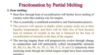 Fractionation by Partial MeltingFractionation by Partial Melting
3. Zone melting:
 Heat flow through heat of crystallization will further favor melting of
country rocks thus making way for magma.
 This is essentially a combined assimilative and fractionation process.
 This process will operate at depths where country rocks are at their
liquidus temperatures, and there will be little loss of heat because
heat of solution of crystals at the top is balanced by the heat of
crystallization of minerals at the base of the magma.
 The moving magma front will progressively evolve through change
in composition and will particularly collect incompatible elements
(K, Rb, Cs, Ba, Pb, Zr, Th, U, Nb, P, C, H and Cl) selectively from
enclosing rocks though the initial magma might have been somewhat
 