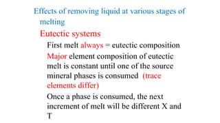 Effects of removing liquid at various stages of
melting
Eutectic systems
First melt always = eutectic composition
Major element composition of eutectic
melt is constant until one of the source
mineral phases is consumed (trace
elements differ)
Once a phase is consumed, the next
increment of melt will be different X and
T
 