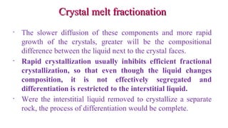 Crystal melt fractionationCrystal melt fractionation
• The slower diffusion of these components and more rapid
growth of the crystals, greater will be the compositional
difference between the liquid next to the crystal faces.
• Rapid crystallization usually inhibits efficient fractional
crystallization, so that even though the liquid changes
composition, it is not effectively segregated and
differentiation is restricted to the interstitial liquid.
• Were the interstitial liquid removed to crystallize a separate
rock, the process of differentiation would be complete.
 