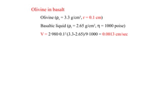 Olivine in basalt
Olivine (ρs = 3.3 g/cm3
, r = 0.1 cm)
Basaltic liquid (ρl = 2.65 g/cm3
, η = 1000 poise)
V = 2·980·0.12
(3.3-2.65)/9·1000 = 0.0013 cm/sec
 
