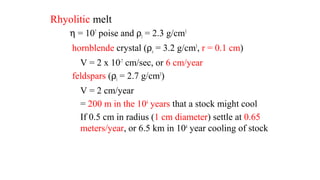 Rhyolitic melt
η = 107
poise and ρl = 2.3 g/cm3
hornblende crystal (ρs = 3.2 g/cm3
, r = 0.1 cm)
V = 2 x 10-7
cm/sec, or 6 cm/year
feldspars (ρl = 2.7 g/cm3
)
V = 2 cm/year
= 200 m in the 104
years that a stock might cool
If 0.5 cm in radius (1 cm diameter) settle at 0.65
meters/year, or 6.5 km in 104
year cooling of stock
 