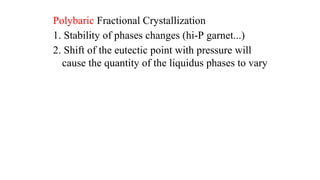 Polybaric Fractional Crystallization
1. Stability of phases changes (hi-P garnet...)
2. Shift of the eutectic point with pressure will
cause the quantity of the liquidus phases to vary
 
