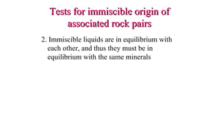 2. Immiscible liquids are in equilibrium with
each other, and thus they must be in
equilibrium with the same minerals
Tests for immiscible origin ofTests for immiscible origin of
associated rock pairsassociated rock pairs
 