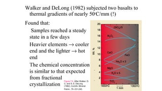 Walker and DeLong (1982) subjected two basalts to
thermal gradients of nearly 50o
C/mm (!)
Found that:
Samples reached a steady
state in a few days
Heavier elements → cooler
end and the lighter → hot
end
The chemical concentration
is similar to that expected
from fractional
crystallization
Figure 7.4. After Walker, D.
C. and S. E. DeLong
(1982). Contrib. Mineral.
Petrol., 79, 231-240.
 