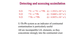 9-21 238
U → 234
U → 206
Pb (λ = 1.5512 x 10-10
a-1
)
9-22 235
U → 207
Pb (λ = 9.8485 x 10-10
a-1
)
9-23 232
Th → 208
Pb (λ = 4.9475 x 10-11
a-1
)
U-Th-Pb system as an indicator of continental
contamination is particularly useful
All are incompatible LIL elements, so they
concentrate strongly into the continental crust
Detecting and assessing assimilationDetecting and assessing assimilation
 