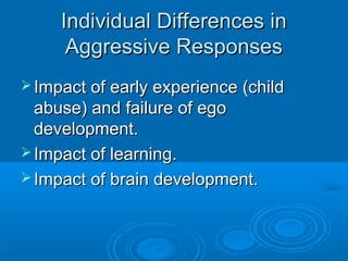 Individual Differences inIndividual Differences in
Aggressive ResponsesAggressive Responses
 Impact of early experience (childImpact of early experience (child
abuse) and failure of egoabuse) and failure of ego
development.development.
 Impact of learning.Impact of learning.
 Impact of brain development.Impact of brain development.
 