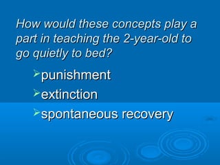 How would these concepts play aHow would these concepts play a
part in teaching the 2-year-old topart in teaching the 2-year-old to
go quietly to bed?go quietly to bed?
punishmentpunishment
extinctionextinction
spontaneous recoveryspontaneous recovery
 