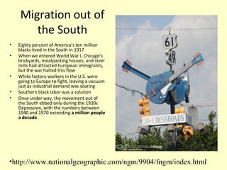 Migration out of
the South
• Eighty percent of America’s ten million
blacks lived in the South in 1917
• When we entered World War I, Chicago’s
brickyards, meatpacking houses, and steel
mills had attracted European immigrants,
but the war halted this flow
• White factory workers in the U.S. were
going to Europe to fight, leaving a vacuum
just as industrial demand was soaring
• Southern black labor was a solution
• Once under way, the movement out of
the South ebbed only during the 1930s
Depression, with the numbers between
1940 and 1970 exceeding a million people
a decade.
•http://www.nationalgeographic.com/ngm/9904/fngm/index.html
 