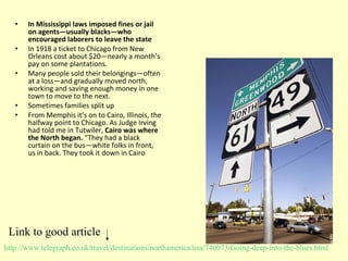 • In Mississippi laws imposed fines or jail
on agents—usually blacks—who
encouraged laborers to leave the state
• In 1918 a ticket to Chicago from New
Orleans cost about $20—nearly a month’s
pay on some plantations.
• Many people sold their belongings—often
at a loss—and gradually moved north,
working and saving enough money in one
town to move to the next.
• Sometimes families split up
• From Memphis it’s on to Cairo, Illinois, the
halfway point to Chicago. As Judge Irving
had told me in Tutwiler, Cairo was where
the North began. “They had a black
curtain on the bus—white folks in front,
us in back. They took it down in Cairo
http://www.telegraph.co.uk/travel/destinations/northamerica/usa/740073/Going-deep-into-the-blues.html
Link to good article
 