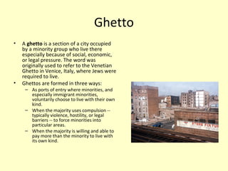 Ghetto
• A ghetto is a section of a city occupied
by a minority group who live there
especially because of social, economic,
or legal pressure. The word was
originally used to refer to the Venetian
Ghetto in Venice, Italy, where Jews were
required to live.
• Ghettos are formed in three ways:
– As ports of entry where minorities, and
especially immigrant minorities,
voluntarily choose to live with their own
kind.
– When the majority uses compulsion --
typically violence, hostility, or legal
barriers -- to force minorities into
particular areas.
– When the majority is willing and able to
pay more than the minority to live with
its own kind.
 