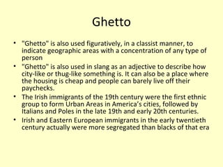 Ghetto
• "Ghetto" is also used figuratively, in a classist manner, to
indicate geographic areas with a concentration of any type of
person
• "Ghetto" is also used in slang as an adjective to describe how
city-like or thug-like something is. It can also be a place where
the housing is cheap and people can barely live off their
paychecks.
• The Irish immigrants of the 19th century were the first ethnic
group to form Urban Areas in America’s cities, followed by
Italians and Poles in the late 19th and early 20th centuries.
• Irish and Eastern European immigrants in the early twentieth
century actually were more segregated than blacks of that era
 