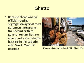 Ghetto
• Because there was no
official housing
segregation against most
European immigrants,
the second or third
generation families are
able to relocate to better
housing in the suburbs
after World War II if
possible Chicago ghetto on the South Side. May 1973
 