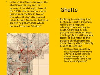 Ghetto
• In the United States, between the
abolition of slavery and the
passing of the civil rights laws of
the 1960s, discriminatory mores
(sometimes codified in law, or
through redlining) often forced
urban African Americans to live in
specific neighborhoods, which
became known as "ghettos".
– Redlining is something that
banks do, literally drawing a
red line on a map and
refusing to loan money for
anything beyond it. This
practice kills neighborhoods,
it is illegal, but it still happens
today. It also refers to the
practice of refusing to lend
money to any ethnic minority
beyond the red line.
• Redlining traps people by
not allowing them to move
away and by not allowing
any redevelopment or
improvements to be made
to inner-city “ghettos”.
 