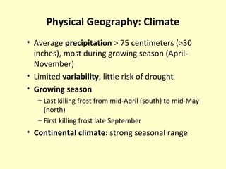 Physical Geography: Climate
• Average precipitation > 75 centimeters (>30
inches), most during growing season (April-
November)
• Limited variability, little risk of drought
• Growing season
– Last killing frost from mid-April (south) to mid-May
(north)
– First killing frost late September
• Continental climate: strong seasonal range
 