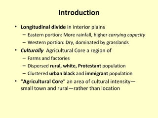 Introduction
• Longitudinal divide in interior plains
– Eastern portion: More rainfall, higher carrying capacity
– Western portion: Dry, dominated by grasslands
• Culturally Agricultural Core a region of
– Farms and factories
– Dispersed rural, white, Protestant population
– Clustered urban black and immigrant population
• “Agricultural Core” an area of cultural intensity—
small town and rural—rather than location
 