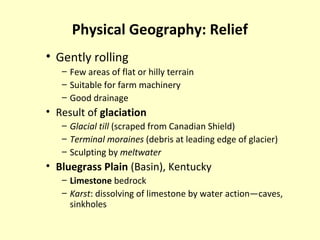 Physical Geography: Relief
• Gently rolling
– Few areas of flat or hilly terrain
– Suitable for farm machinery
– Good drainage
• Result of glaciation
– Glacial till (scraped from Canadian Shield)
– Terminal moraines (debris at leading edge of glacier)
– Sculpting by meltwater
• Bluegrass Plain (Basin), Kentucky
– Limestone bedrock
– Karst: dissolving of limestone by water action—caves,
sinkholes
 