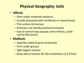 Physical Geography: Soils
• Alfisols
– Form under moderate moisture
– Usually associated with coniferous or mixed forests
– Thin surface (A) horizon
– B-horizon not heavily leached of minerals
– East of central Iowa (except central Illinois, south-
central Wisconsin)
• Mollisols
– Superbly suited to grain production
– Form under grasses
– High organic content
– Deep with A-horizon 50-150 centimeters (1.5-5 feet)
 