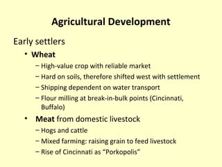 Agricultural Development
Early settlers
• Wheat
– High-value crop with reliable market
– Hard on soils, therefore shifted west with settlement
– Shipping dependent on water transport
– Flour milling at break-in-bulk points (Cincinnati,
Buffalo)
• Meat from domestic livestock
– Hogs and cattle
– Mixed farming: raising grain to feed livestock
– Rise of Cincinnati as “Porkopolis”
 