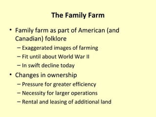 The Family Farm
• Family farm as part of American (and
Canadian) folklore
– Exaggerated images of farming
– Fit until about World War II
– In swift decline today
• Changes in ownership
– Pressure for greater efficiency
– Necessity for larger operations
– Rental and leasing of additional land
 