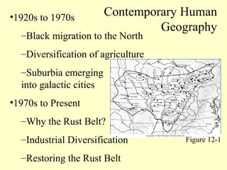 •1920s to 1970s
–Black migration to the North
–Diversification of agriculture
–Suburbia emerging
into galactic cities
•1970s to Present
–Why the Rust Belt?
–Industrial Diversification
–Restoring the Rust Belt
Contemporary Human
Geography
Figure 12-1
 
