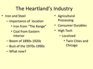 The Heartland’s Industry
• Iron and Steel
– Importance of location
• Iron from “The Range”
• Coal from Eastern
Interior
– Boom of 1890s-1920s
– Bust of the 1970s-1990s
– What now?
• Agricultural
Processing
• Consumer Durables
• High Tech
– Localized
• Twin Cities and
Chicago
 