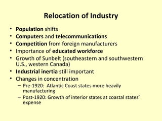 Relocation of Industry
• Population shifts
• Computers and telecommunications
• Competition from foreign manufacturers
• Importance of educated workforce
• Growth of Sunbelt (southeastern and southwestern
U.S., western Canada)
• Industrial inertia still important
• Changes in concentration
– Pre-1920: Atlantic Coast states more heavily
manufacturing
– Post-1920: Growth of interior states at coastal states’
expense
 