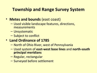 Township and Range Survey System
• Metes and bounds (east coast)
– Used visible landscape features, directions,
measurements
– Unsystematic
– Subject to conflict
• Land Ordinance of 1785
– North of Ohio River, west of Pennsylvania
– Used system of east-west base lines and north-south
principal meridians
– Regular, rectangular
– Surveyed before settlement
 