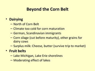 Beyond the Corn Belt
• Dairying
– North of Corn Belt
– Climate too cold for corn maturation
– German, Scandinavian immigrants
– Corn silage (cut before maturity), other grains for
dairy cows
– Surplus milk: Cheese, butter (survive trip to market)
• Fruit belts
– Lake Michigan, Lake Erie shorelines
– Moderating effect of lakes
 