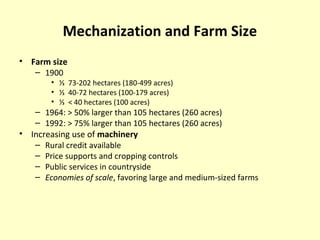 Mechanization and Farm Size
• Farm size
– 1900
• ⅓ 73-202 hectares (180-499 acres)
• ⅓ 40-72 hectares (100-179 acres)
• ⅓ < 40 hectares (100 acres)
– 1964: > 50% larger than 105 hectares (260 acres)
– 1992: > 75% larger than 105 hectares (260 acres)
• Increasing use of machinery
– Rural credit available
– Price supports and cropping controls
– Public services in countryside
– Economies of scale, favoring large and medium-sized farms
 