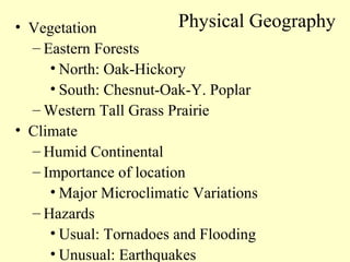 • Vegetation
– Eastern Forests
• North: Oak-Hickory
• South: Chesnut-Oak-Y. Poplar
– Western Tall Grass Prairie
• Climate
– Humid Continental
– Importance of location
• Major Microclimatic Variations
– Hazards
• Usual: Tornadoes and Flooding
• Unusual: Earthquakes
Physical Geography
 