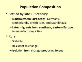 Population Composition
• Settled by late 19th
century
– Northwestern Europeans: Germany,
Netherlands, British Isles, and Scandinavia
– Later migrants from southern, eastern Europe
in manufacturing cities
• Rural
– Stability
– Resistant to change
– Isolation from change-producing forces
 
