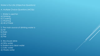 Water is Our Life (Objective Questions)
A. Multiple Choice Questions (MCQs)
1. Water is used for:
a) Drinking
b) Cooking
c) Washing
d) All of these
2. The main source of drinking water is:
a) Air
b) Rain
c) Soil
d) Fire
3. We should drink:
a) Dirty water
b) Boiled and clean water
c) Salty water
d) Waste water
 