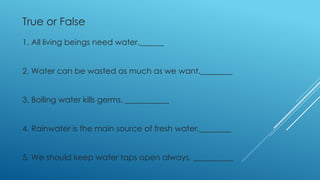 True or False
1. All living beings need water.______
2. Water can be wasted as much as we want.________
3. Boiling water kills germs. ___________
4. Rainwater is the main source of fresh water.________
5. We should keep water taps open always. __________
 
