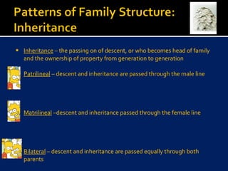 Inheritance  – the passing on of descent, or who becomes head of family and the ownership of property from generation to generation Patrilineal  – descent and inheritance are passed through the male line Matrilineal  –descent and inheritance passed through the female line Bilateral  – descent and inheritance are passed equally through both parents  
