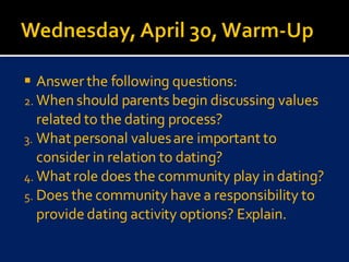 Answer the following questions: When should parents begin discussing values related to the dating process?  What personal values are important to consider in relation to dating? What role does the community play in dating? Does the community have a responsibility to provide dating activity options? Explain. 