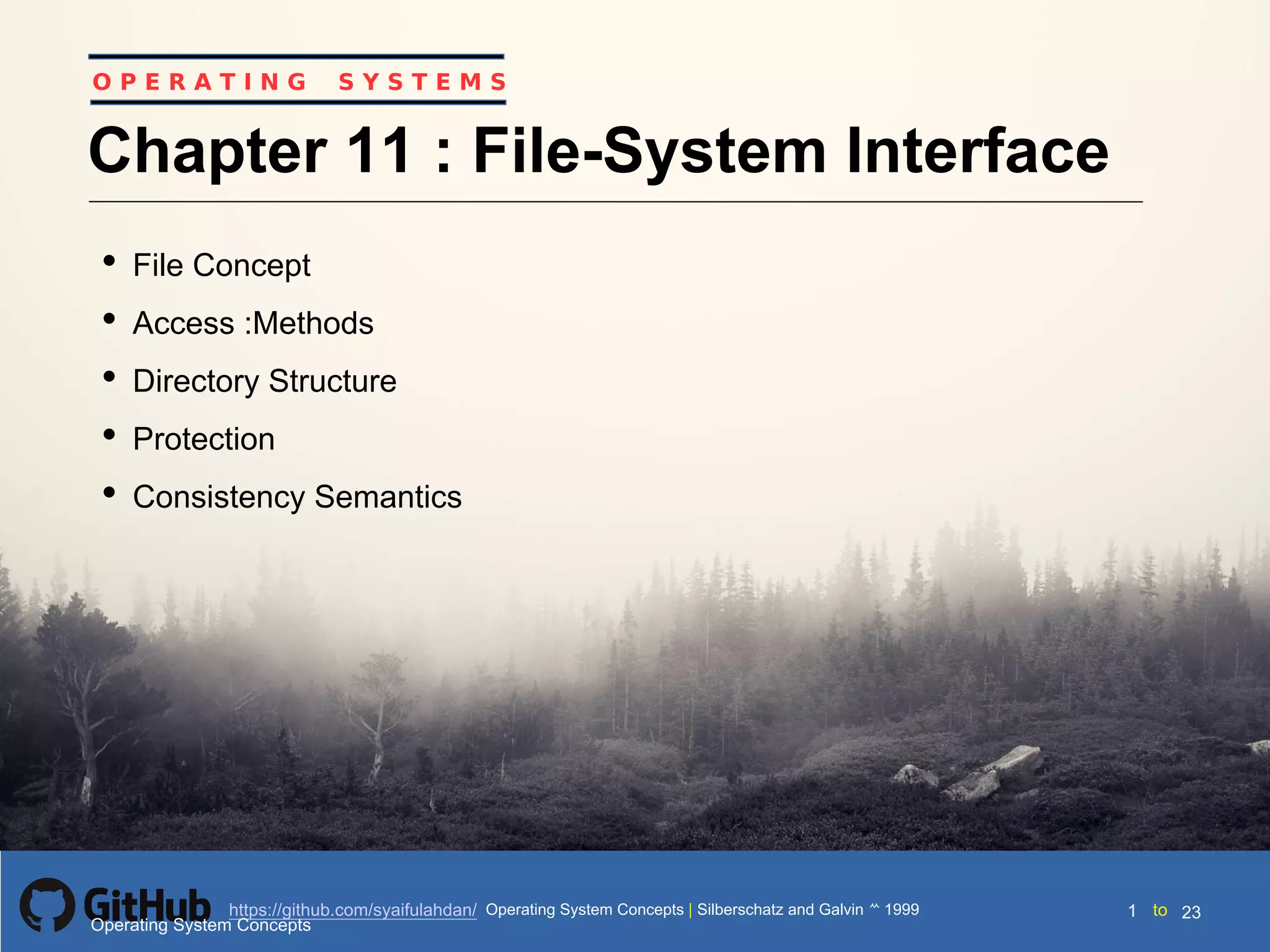 Silberschatz and Galvin199910.1Operating System Concepts Silberschatz and Galvin19995.1Operating System Concepts Silberschatz and Galvin 19994.1
1 toOperating System Concepts | Silberschatz and Galvin 1999https://github.com/syaifulahdan/ 23
O P E R A T I N G S Y S T E M S
Chapter 11 : File-System Interface
• File Concept
• Access :Methods
• Directory Structure
• Protection
• Consistency Semantics
Operating System Concepts
 