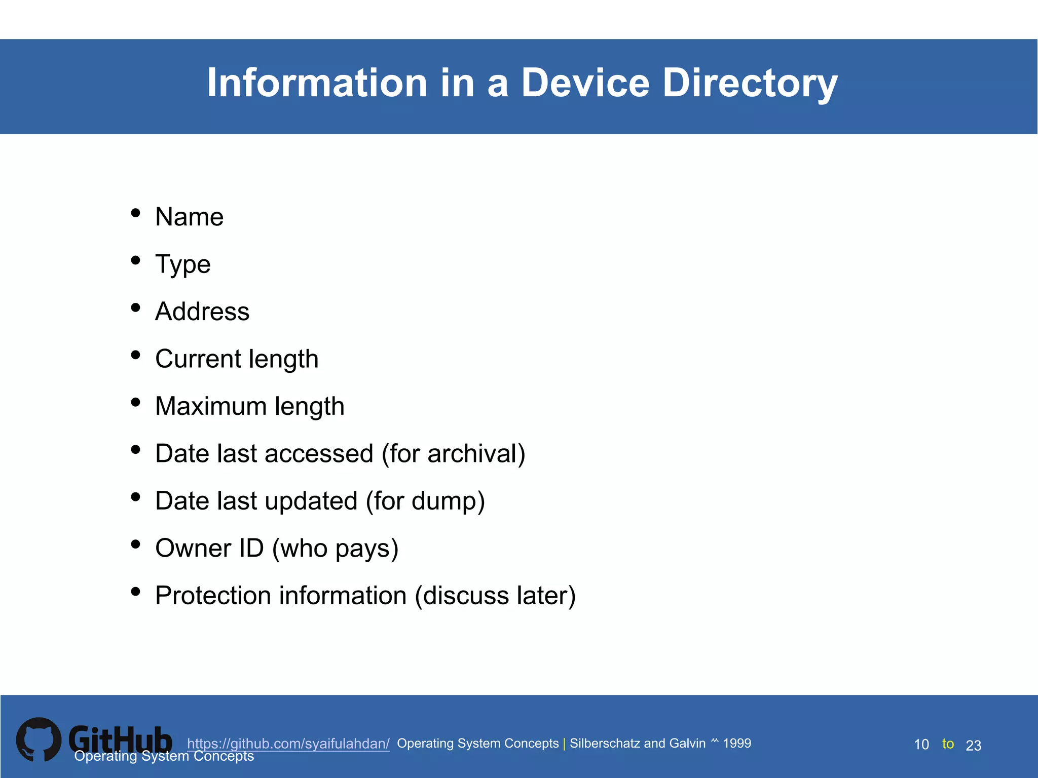 Silberschatz and Galvin199910.10Operating System Concepts Silberschatz and Galvin19995.10Operating System Concepts Silberschatz and Galvin 19994.10
10 toOperating System Concepts | Silberschatz and Galvin 1999https://github.com/syaifulahdan/ 23
Information in a Device Directory
• Name
• Type
• Address
• Current length
• Maximum length
• Date last accessed (for archival)
• Date last updated (for dump)
• Owner ID (who pays)
• Protection information (discuss later)
Operating System Concepts
 