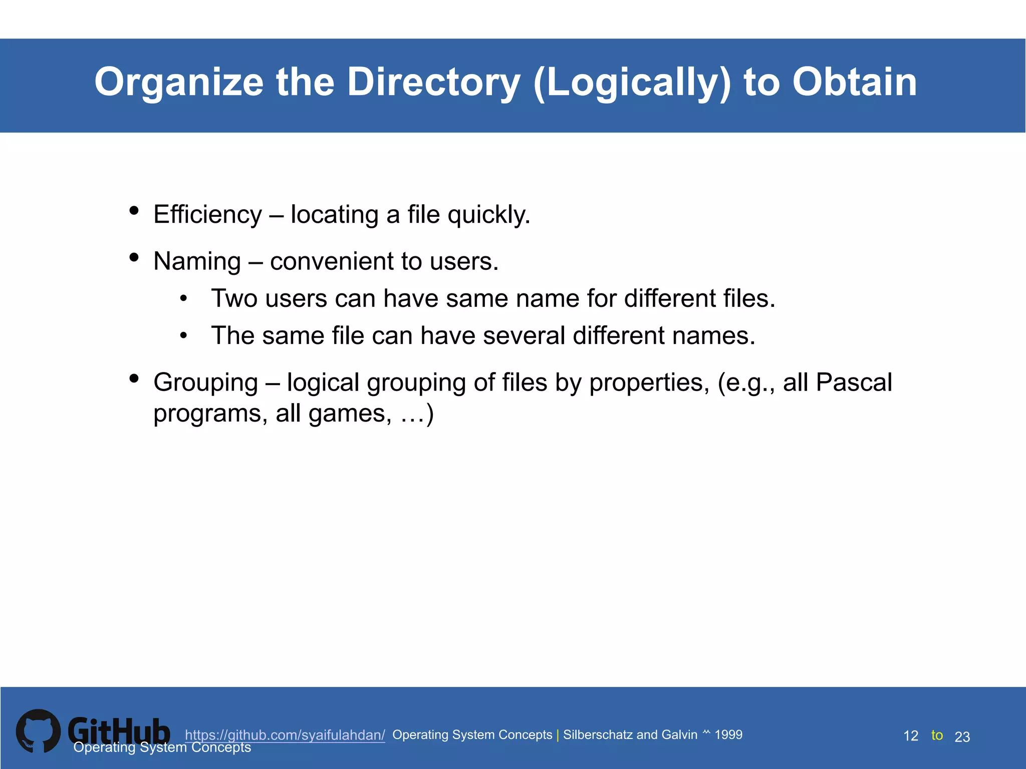 Silberschatz and Galvin199910.12Operating System Concepts Silberschatz and Galvin19995.12Operating System Concepts Silberschatz and Galvin 19994.12
12 toOperating System Concepts | Silberschatz and Galvin 1999https://github.com/syaifulahdan/ 23
Organize the Directory (Logically) to Obtain
• Efficiency – locating a file quickly.
• Naming – convenient to users.
• Two users can have same name for different files.
• The same file can have several different names.
• Grouping – logical grouping of files by properties, (e.g., all Pascal
programs, all games, …)
Operating System Concepts
 