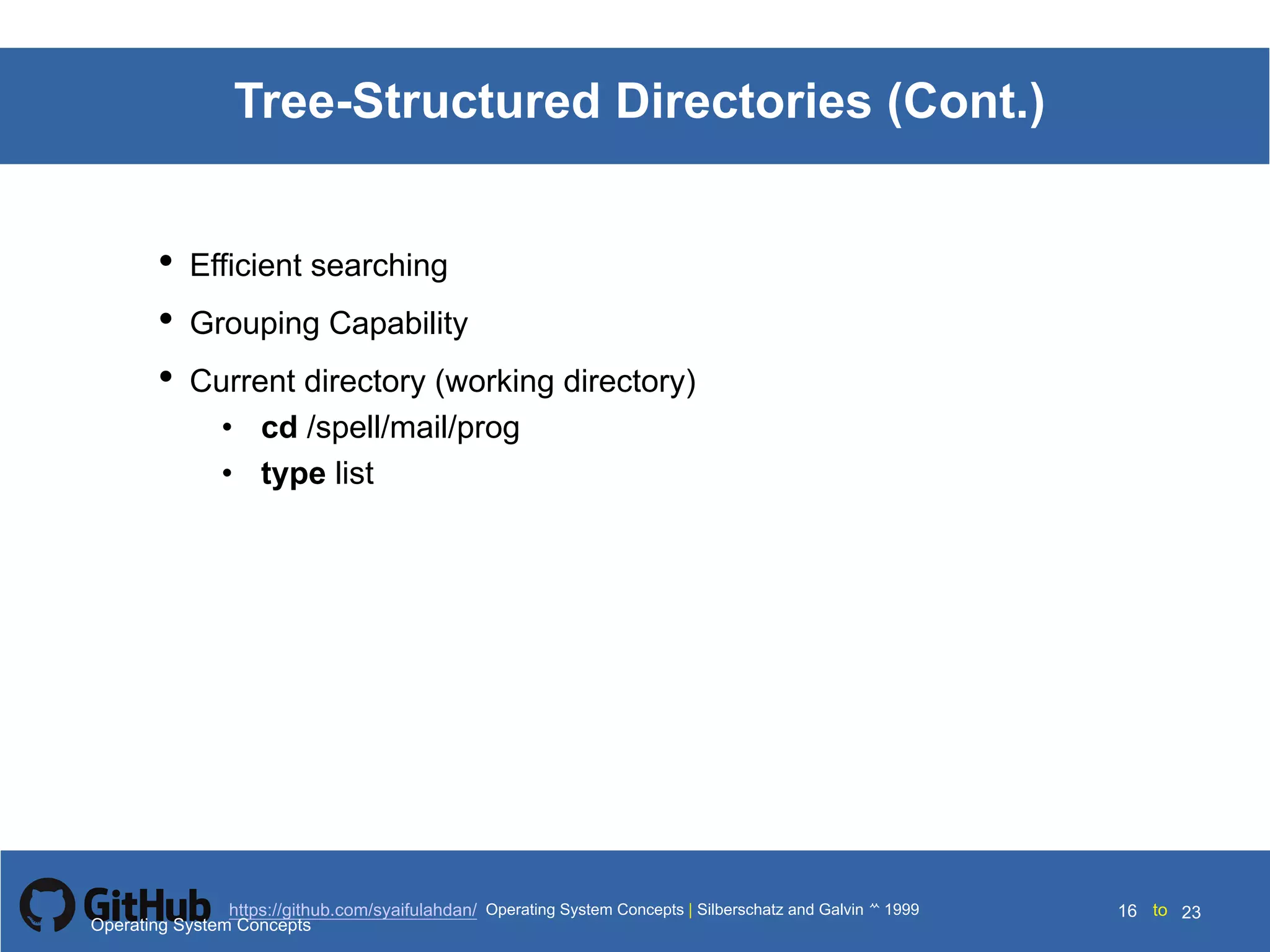 Silberschatz and Galvin199910.16Operating System Concepts Silberschatz and Galvin19995.16Operating System Concepts Silberschatz and Galvin 19994.16
16 toOperating System Concepts | Silberschatz and Galvin 1999https://github.com/syaifulahdan/ 23
Tree-Structured Directories (Cont.)
• Efficient searching
• Grouping Capability
• Current directory (working directory)
• cd /spell/mail/prog
• type list
Operating System Concepts
 
