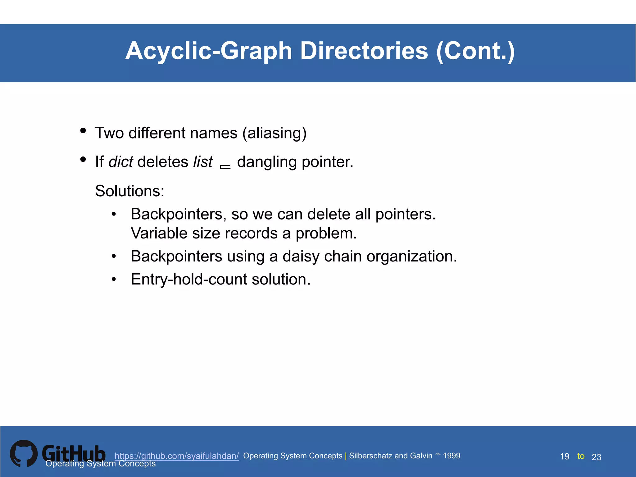 Silberschatz and Galvin199910.19Operating System Concepts Silberschatz and Galvin19995.19Operating System Concepts Silberschatz and Galvin 19994.19
19 toOperating System Concepts | Silberschatz and Galvin 1999https://github.com/syaifulahdan/ 23
Acyclic-Graph Directories (Cont.)
• Two different names (aliasing)
• If dict deletes list  dangling pointer.
Solutions:
• Backpointers, so we can delete all pointers.
Variable size records a problem.
• Backpointers using a daisy chain organization.
• Entry-hold-count solution.
Operating System Concepts
 