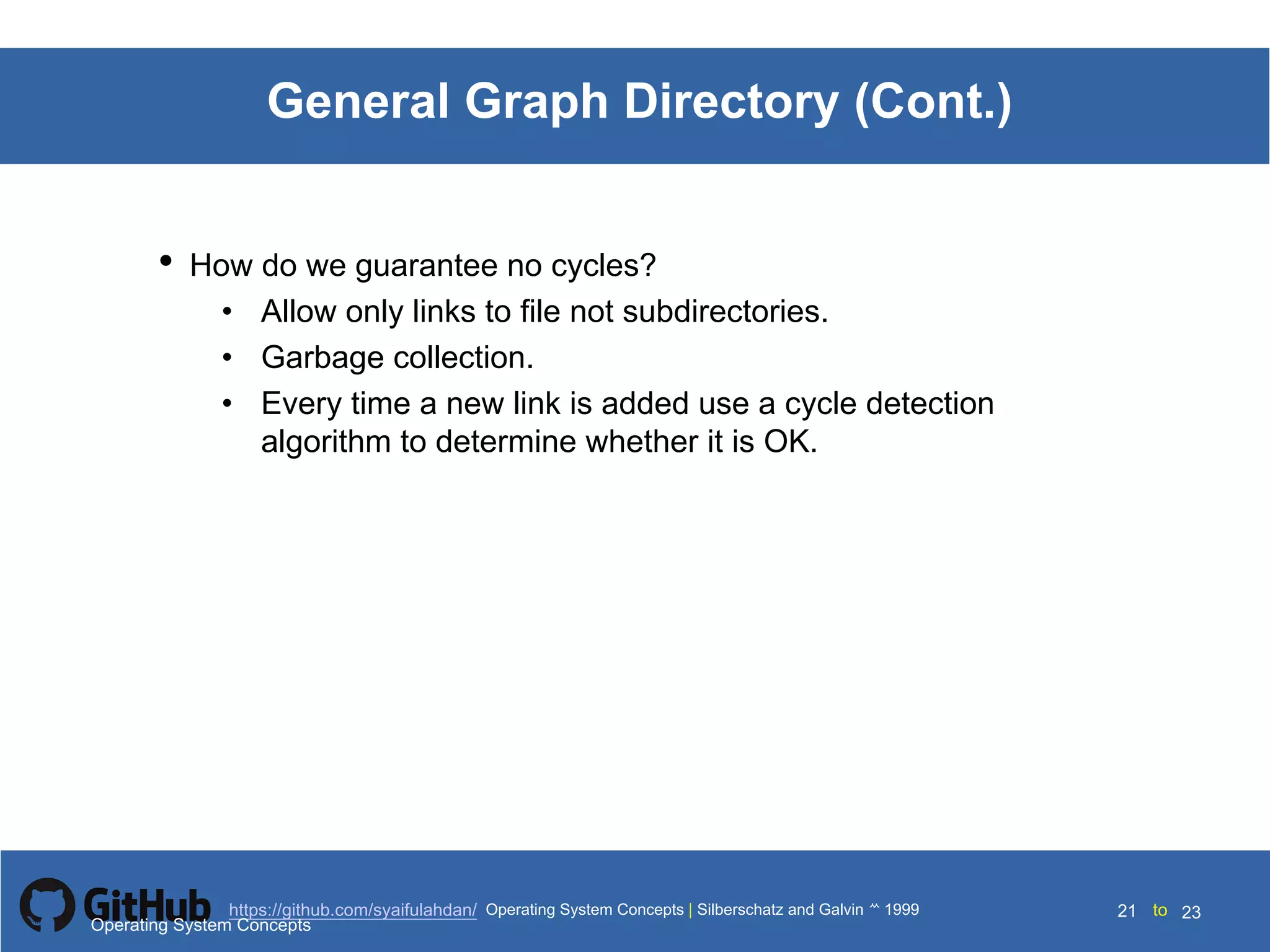 Silberschatz and Galvin199910.21Operating System Concepts Silberschatz and Galvin19995.21Operating System Concepts Silberschatz and Galvin 19994.21
21 toOperating System Concepts | Silberschatz and Galvin 1999https://github.com/syaifulahdan/ 23
General Graph Directory (Cont.)
• How do we guarantee no cycles?
• Allow only links to file not subdirectories.
• Garbage collection.
• Every time a new link is added use a cycle detection
algorithm to determine whether it is OK.
Operating System Concepts
 