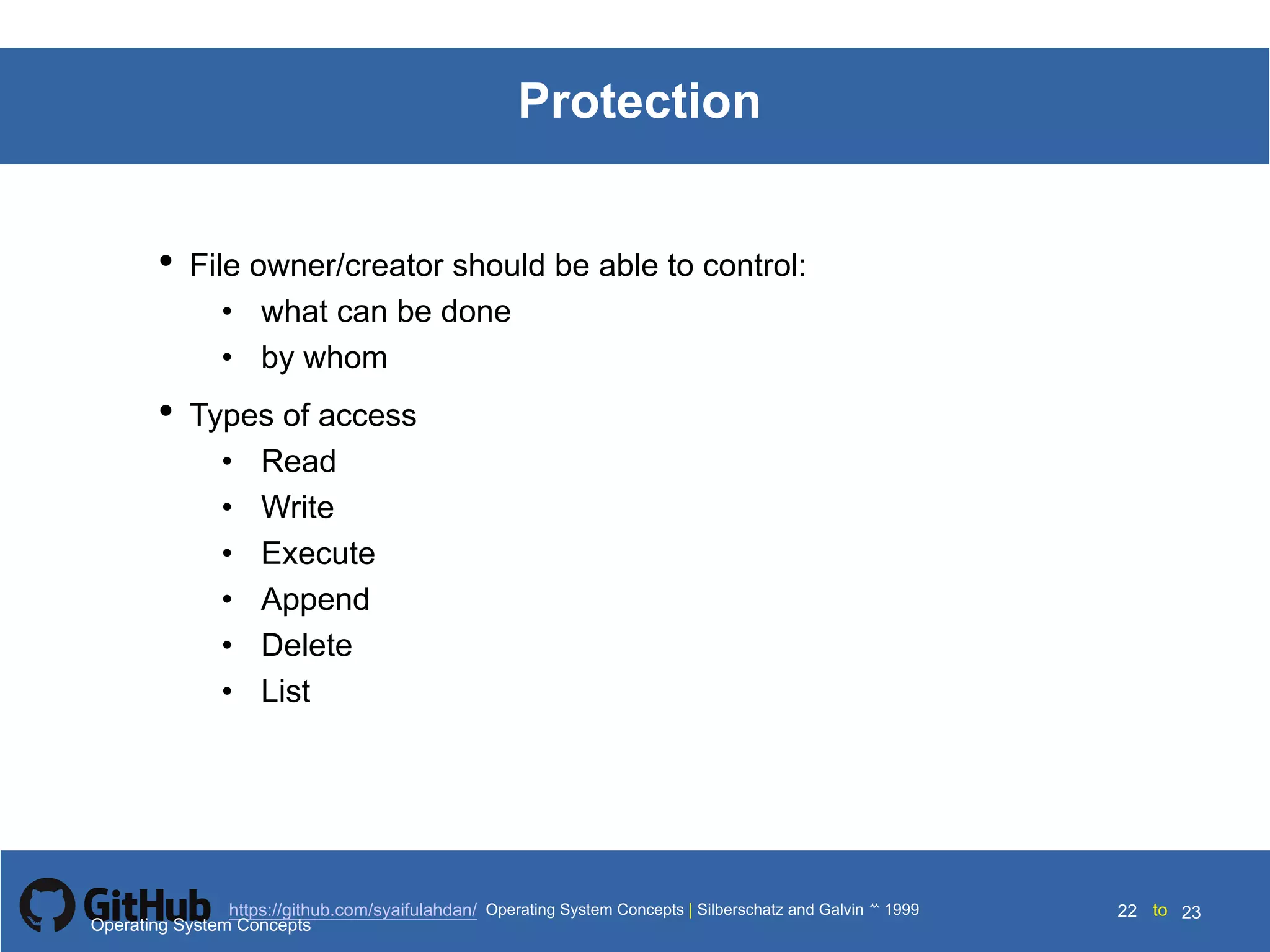 Silberschatz and Galvin199910.22Operating System Concepts Silberschatz and Galvin19995.22Operating System Concepts Silberschatz and Galvin 19994.22
22 toOperating System Concepts | Silberschatz and Galvin 1999https://github.com/syaifulahdan/ 23
Protection
• File owner/creator should be able to control:
• what can be done
• by whom
• Types of access
• Read
• Write
• Execute
• Append
• Delete
• List
Operating System Concepts
 
