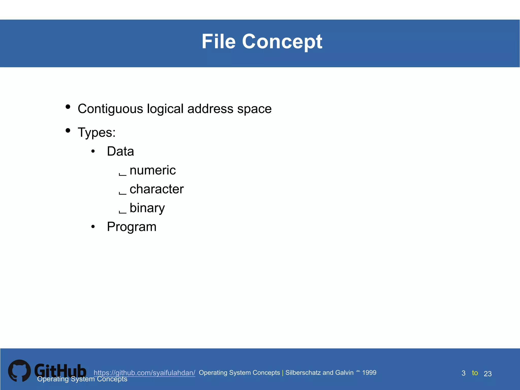 Silberschatz and Galvin199910.3Operating System Concepts Silberschatz and Galvin19995.3Operating System Concepts Silberschatz and Galvin 19994.3
3 toOperating System Concepts | Silberschatz and Galvin 1999https://github.com/syaifulahdan/ 23
File Concept
• Contiguous logical address space
• Types:
• Data
 numeric
 character
 binary
• Program
Operating System Concepts
 
