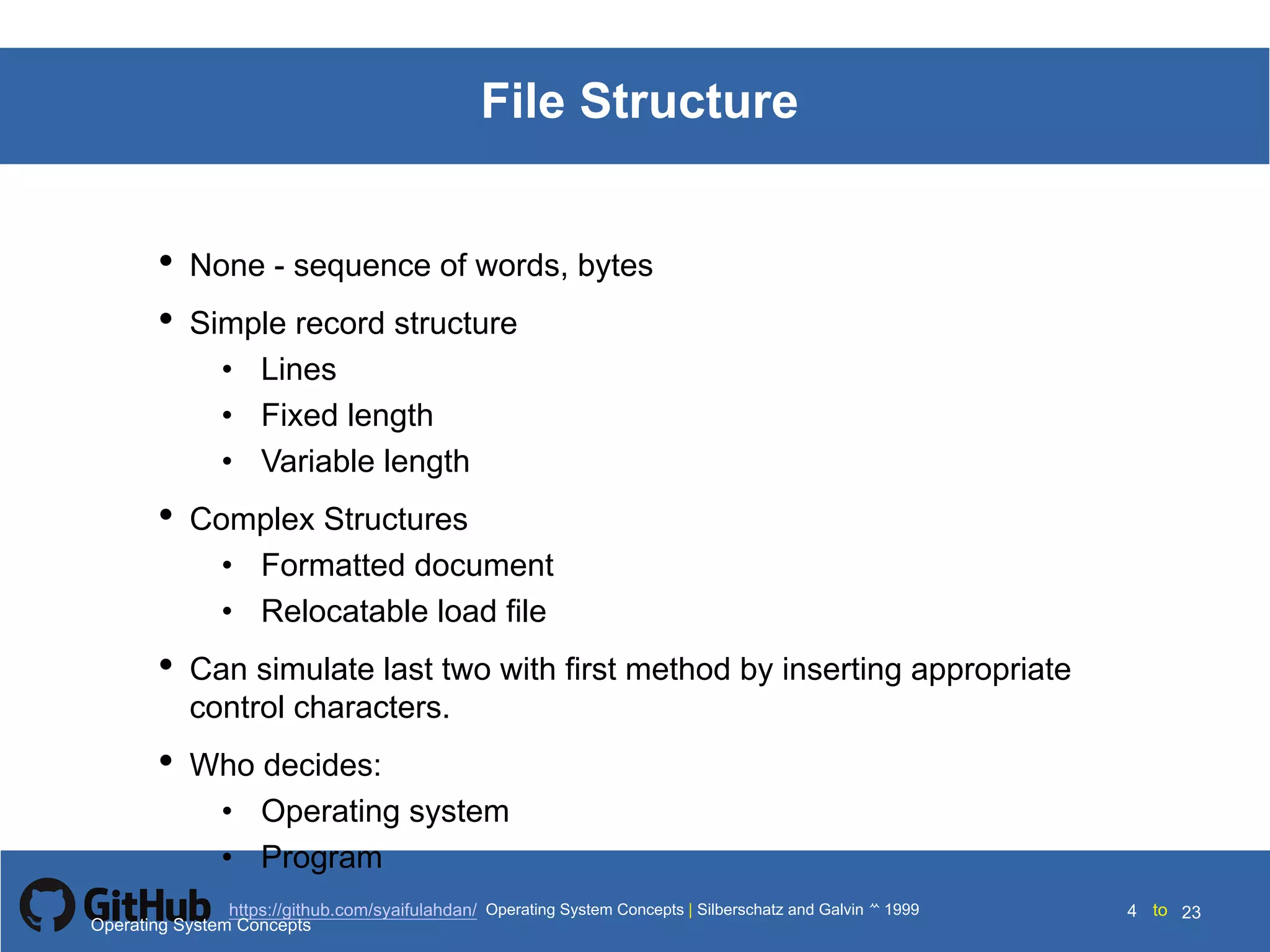 Silberschatz and Galvin199910.4Operating System Concepts Silberschatz and Galvin19995.4Operating System Concepts Silberschatz and Galvin 19994.4
4 toOperating System Concepts | Silberschatz and Galvin 1999https://github.com/syaifulahdan/ 23
File Structure
• None - sequence of words, bytes
• Simple record structure
• Lines
• Fixed length
• Variable length
• Complex Structures
• Formatted document
• Relocatable load file
• Can simulate last two with first method by inserting appropriate
control characters.
• Who decides:
• Operating system
• Program
Operating System Concepts
 