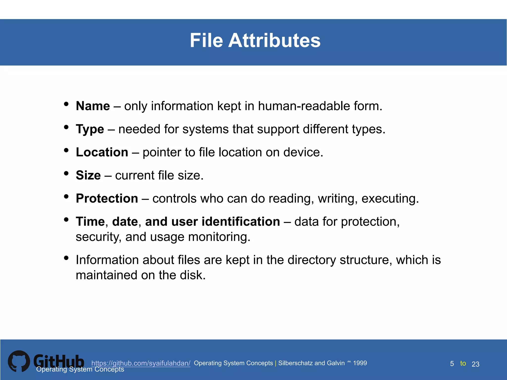 Silberschatz and Galvin199910.5Operating System Concepts Silberschatz and Galvin19995.5Operating System Concepts Silberschatz and Galvin 19994.5
5 toOperating System Concepts | Silberschatz and Galvin 1999https://github.com/syaifulahdan/ 23
File Attributes
• Name – only information kept in human-readable form.
• Type – needed for systems that support different types.
• Location – pointer to file location on device.
• Size – current file size.
• Protection – controls who can do reading, writing, executing.
• Time, date, and user identification – data for protection,
security, and usage monitoring.
• Information about files are kept in the directory structure, which is
maintained on the disk.
Operating System Concepts
 