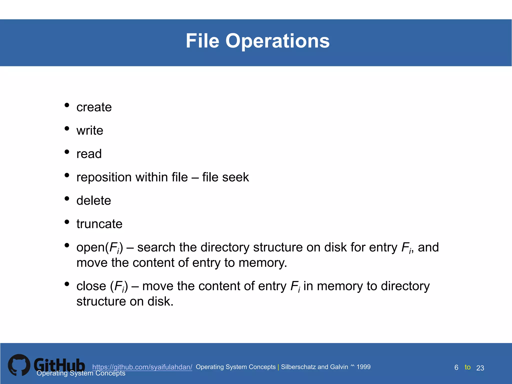 Silberschatz and Galvin199910.6Operating System Concepts Silberschatz and Galvin19995.6Operating System Concepts Silberschatz and Galvin 19994.6
6 toOperating System Concepts | Silberschatz and Galvin 1999https://github.com/syaifulahdan/ 23
File Operations
• create
• write
• read
• reposition within file – file seek
• delete
• truncate
• open(Fi) – search the directory structure on disk for entry Fi, and
move the content of entry to memory.
• close (Fi) – move the content of entry Fi in memory to directory
structure on disk.
Operating System Concepts
 