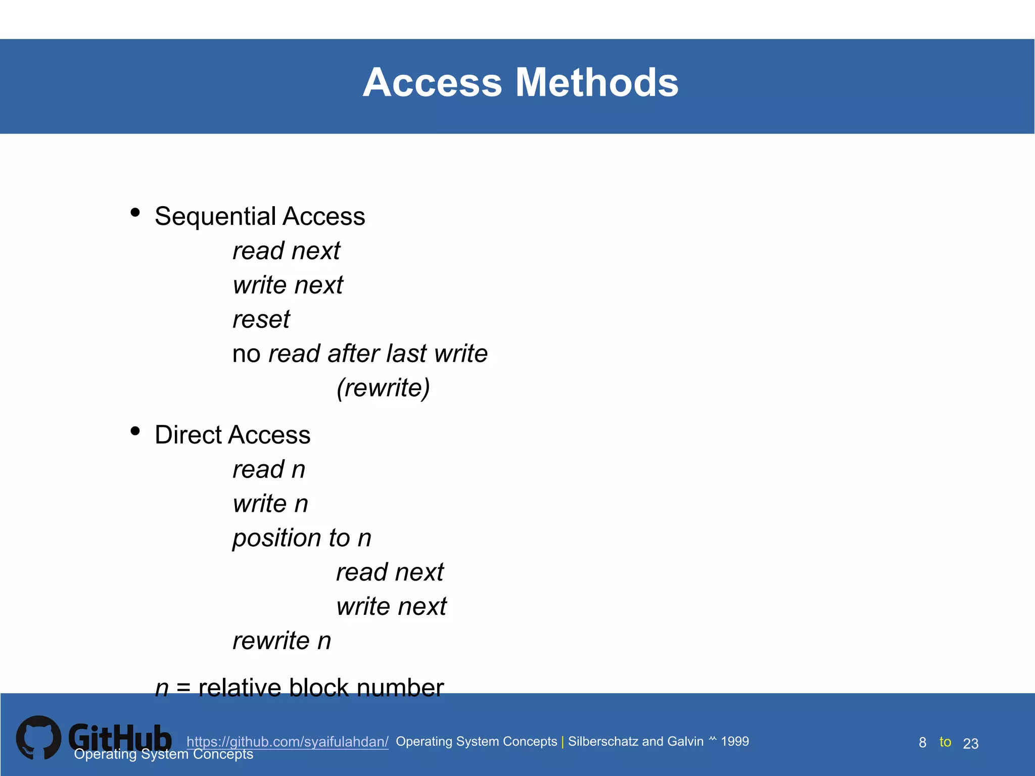 Silberschatz and Galvin199910.8Operating System Concepts Silberschatz and Galvin19995.8Operating System Concepts Silberschatz and Galvin 19994.8
8 toOperating System Concepts | Silberschatz and Galvin 1999https://github.com/syaifulahdan/ 23
Access Methods
• Sequential Access
read next
write next
reset
no read after last write
(rewrite)
• Direct Access
read n
write n
position to n
read next
write next
rewrite n
n = relative block number
Operating System Concepts
 