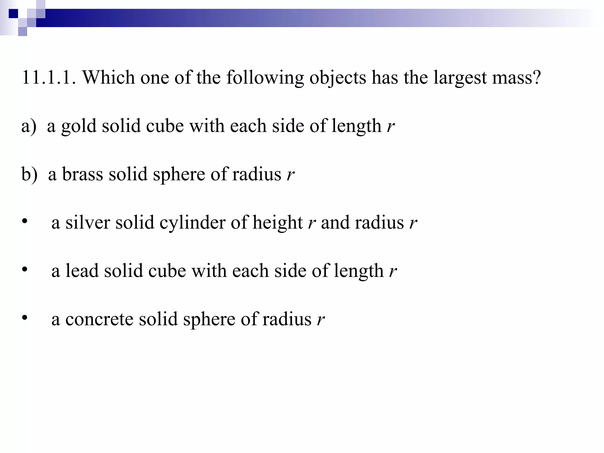 11.1.1. Which one of the following objects has the largest mass? a)  a gold solid cube with each side of length  r b)  a brass solid sphere of radius  r a silver solid cylinder of height  r  and radius  r a lead solid cube with each side of length  r a concrete solid sphere of radius  r 